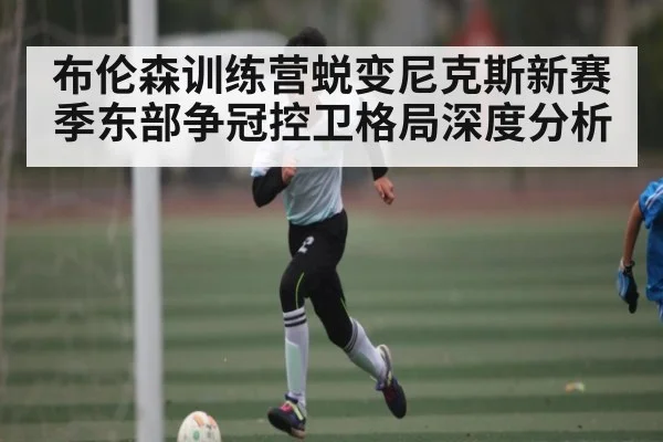 布伦森训练营蜕变尼克斯新赛季东部争冠控卫格局深度分析
