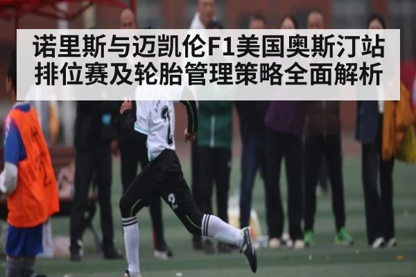 诺里斯与迈凯伦F1美国奥斯汀站排位赛及轮胎管理策略全面解析