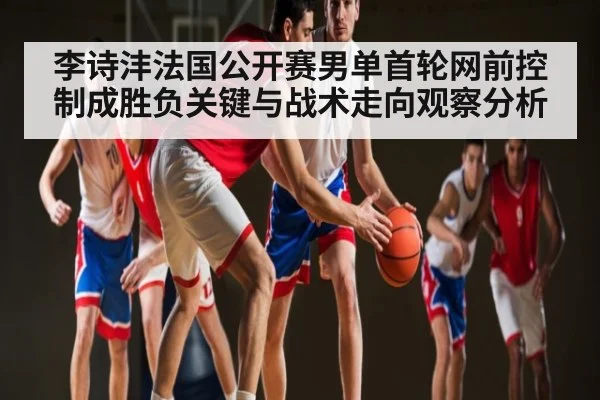 李诗沣法国公开赛男单首轮网前控制成胜负关键与战术走向观察分析